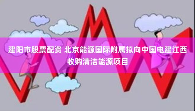 建阳市股票配资 北京能源国际附属拟向中国电建江西收购清洁能源项目