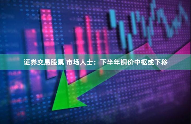 证券交易股票 市场人士：下半年铜价中枢或下移