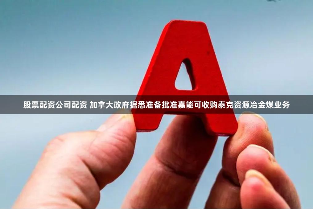 股票配资公司配资 加拿大政府据悉准备批准嘉能可收购泰克资源冶金煤业务