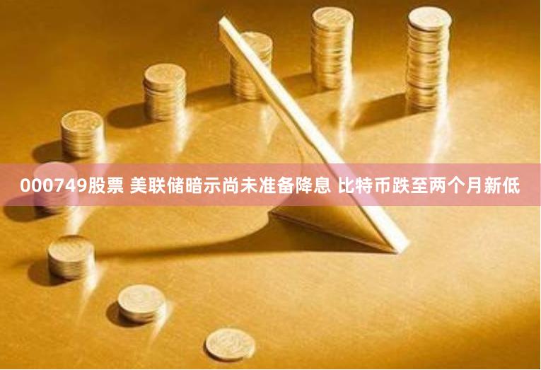 000749股票 美联储暗示尚未准备降息 比特币跌至两个月新低