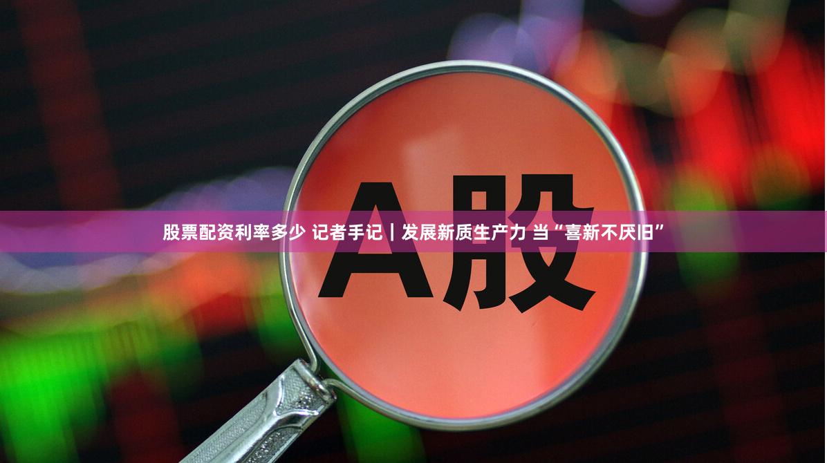股票配资利率多少 记者手记｜发展新质生产力 当“喜新不厌旧”