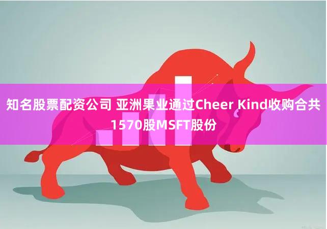 知名股票配资公司 亚洲果业通过Cheer Kind收购合共1570股MSFT股份