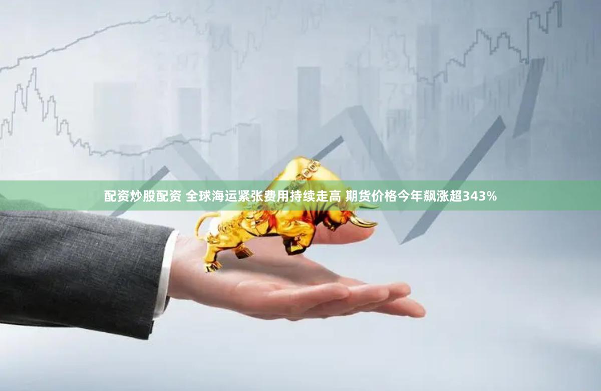 配资炒股配资 全球海运紧张费用持续走高 期货价格今年飙涨超343%