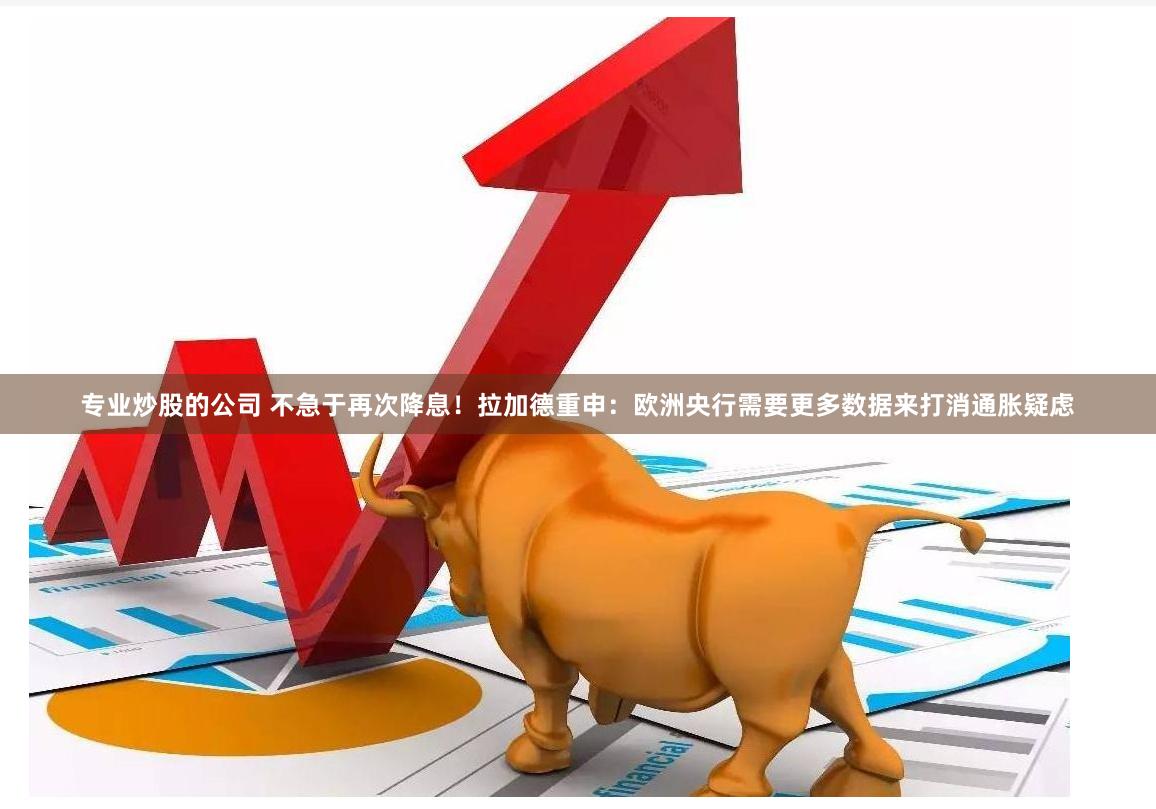 专业炒股的公司 不急于再次降息！拉加德重申：欧洲央行需要更多数据来打消通胀疑虑