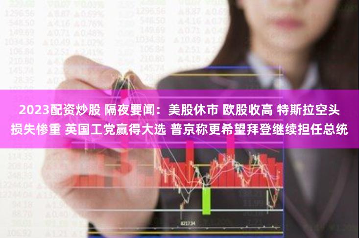 2023配资炒股 隔夜要闻：美股休市 欧股收高 特斯拉空头损失惨重 英国工党赢得大选 普京称更希望拜登继续担任总统