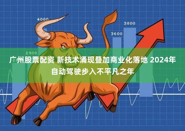 广州股票配资 新技术涌现叠加商业化落地 2024年自动驾驶步入不平凡之年