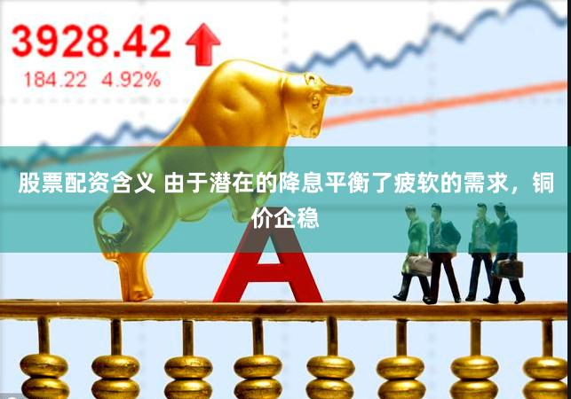 股票配资含义 由于潜在的降息平衡了疲软的需求，铜价企稳