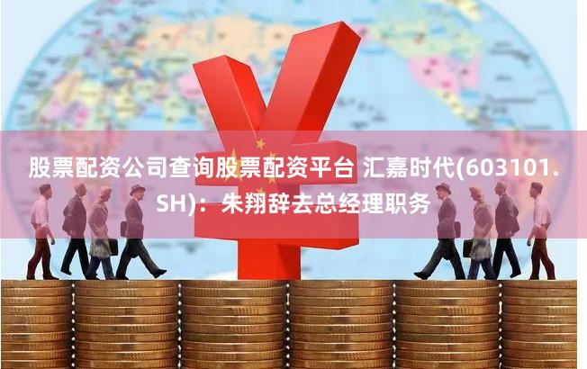 股票配资公司查询股票配资平台 汇嘉时代(603101.SH)：朱翔辞去总经理职务