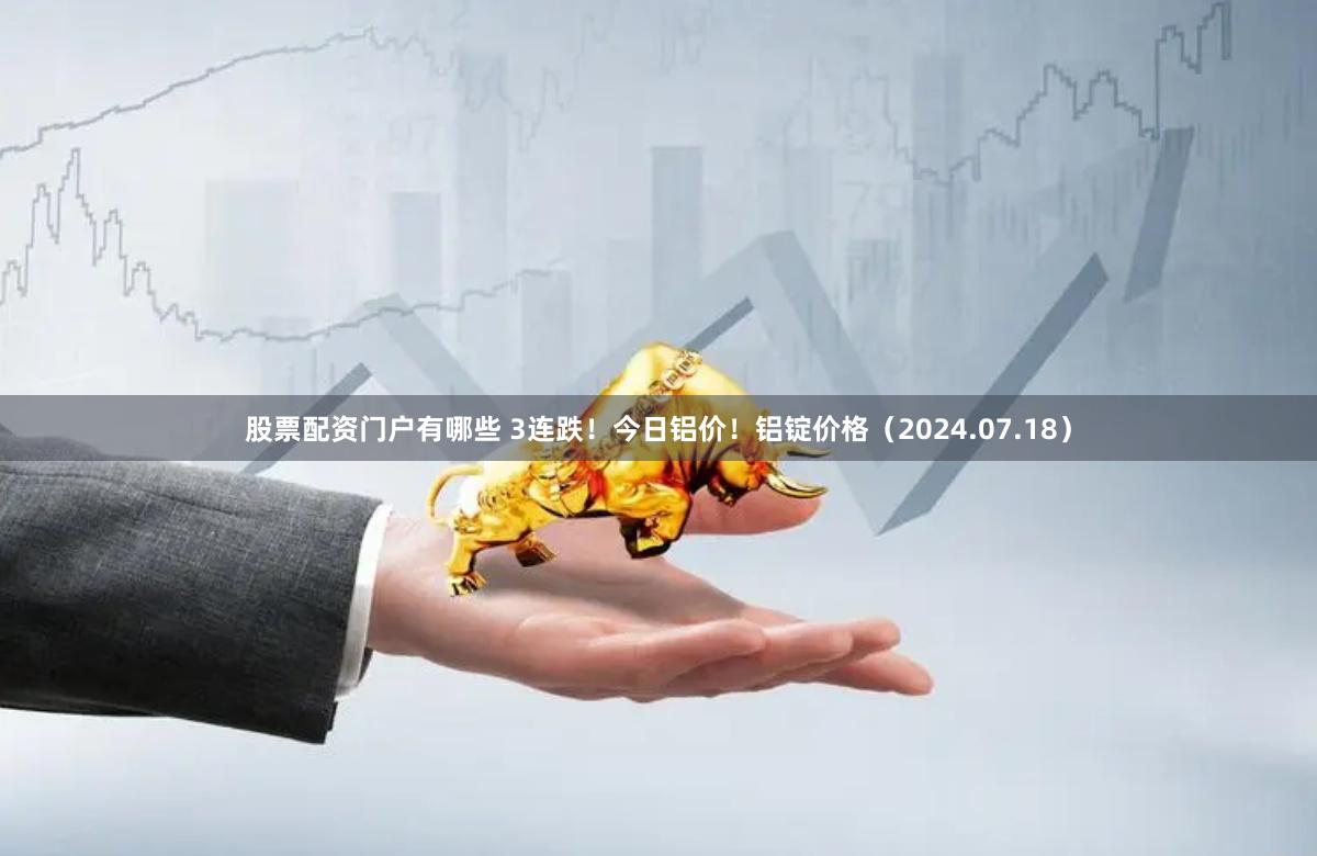 股票配资门户有哪些 3连跌！今日铝价！铝锭价格（2024.07.18）