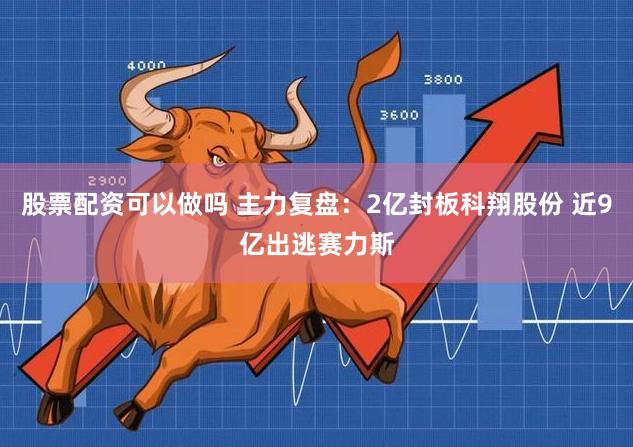 股票配资可以做吗 主力复盘：2亿封板科翔股份 近9亿出逃赛力斯