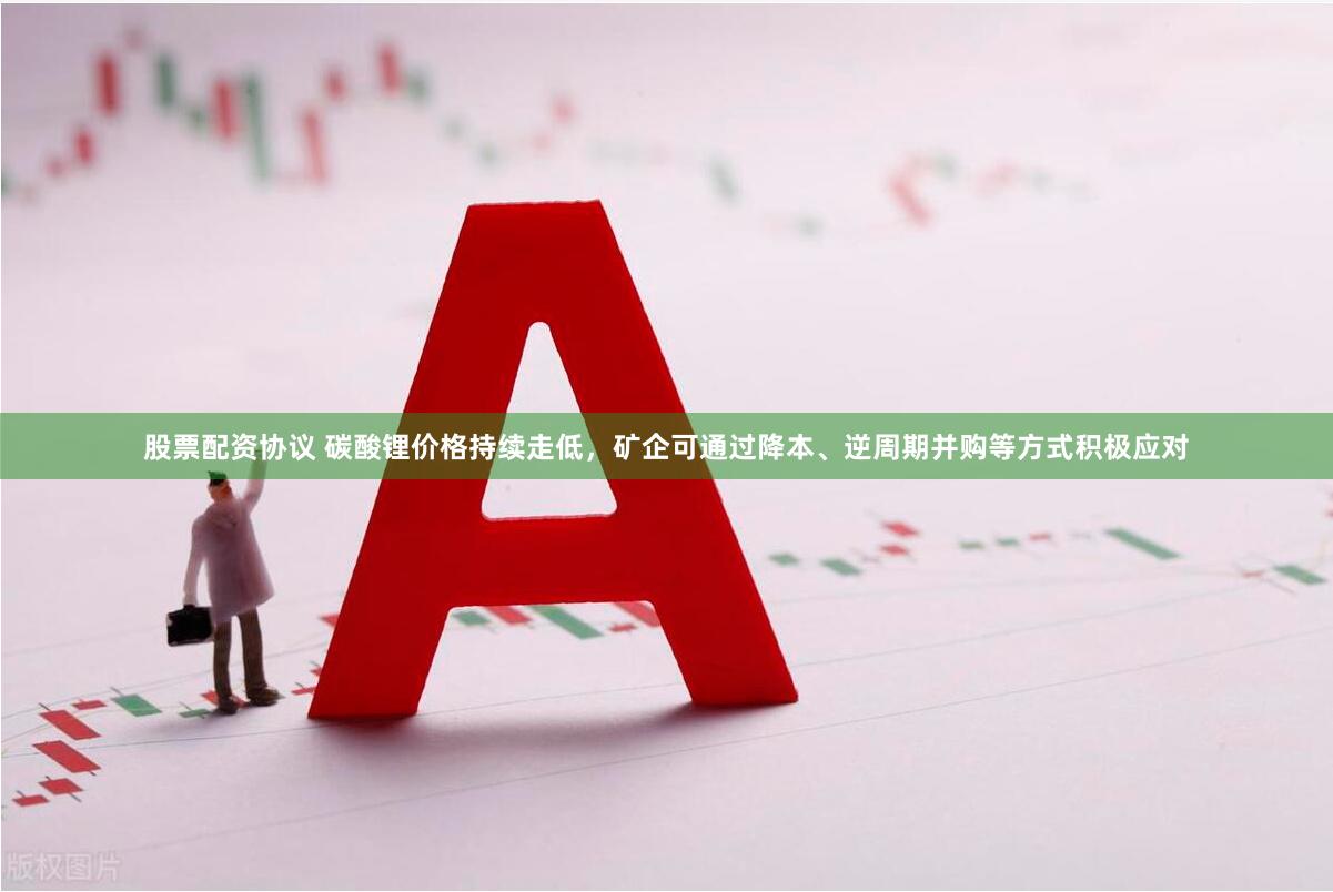 股票配资协议 碳酸锂价格持续走低，矿企可通过降本、逆周期并购等方式积极应对