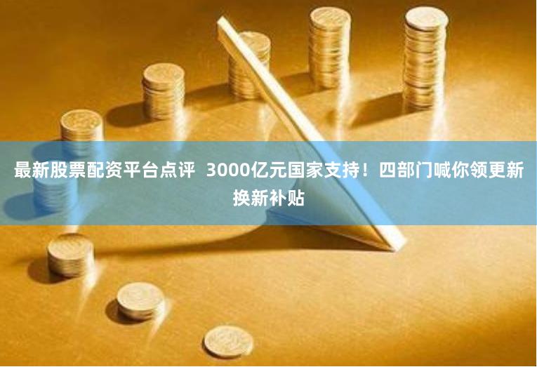 最新股票配资平台点评  3000亿元国家支持！四部门喊你领更新换新补贴