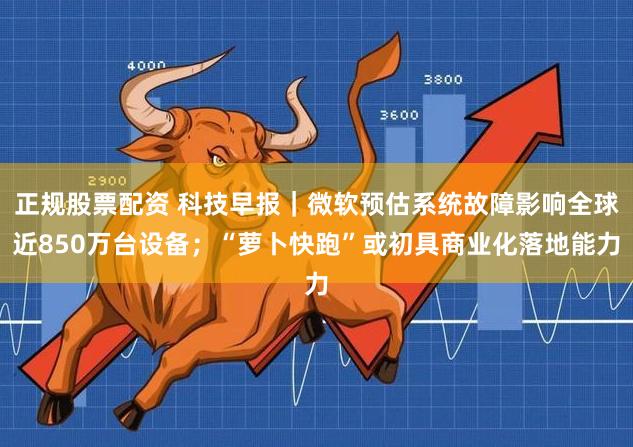 正规股票配资 科技早报｜微软预估系统故障影响全球近850万台设备；“萝卜快跑”或初具商业化落地能力