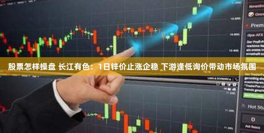 股票怎样操盘 长江有色：1日锌价止涨企稳 下游逢低询价带动市场氛围