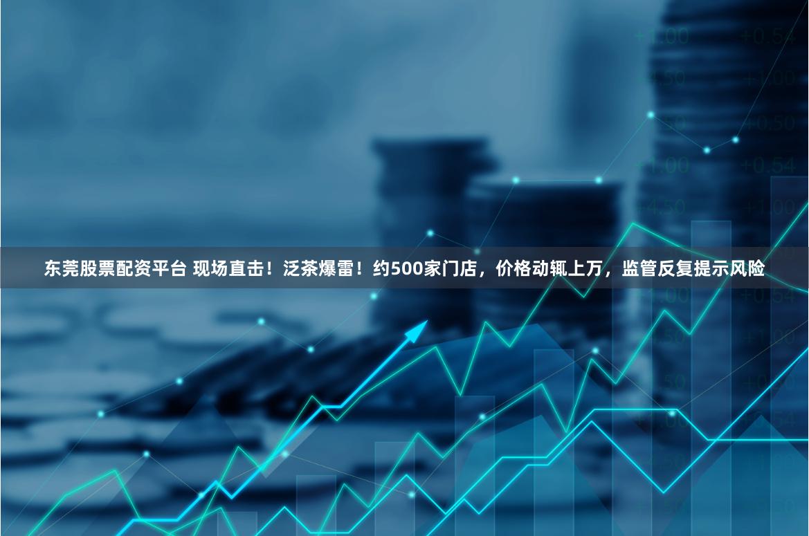 东莞股票配资平台 现场直击！泛茶爆雷！约500家门店，价格动辄上万，监管反复提示风险