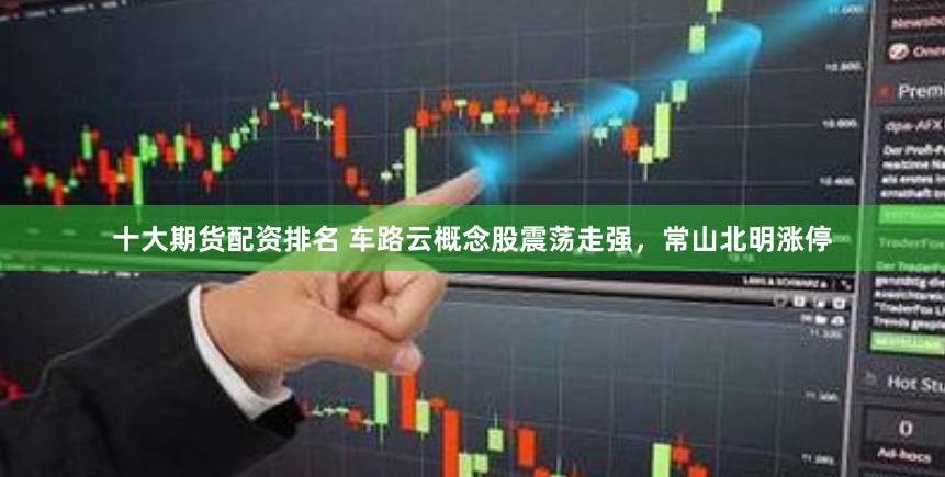 十大期货配资排名 车路云概念股震荡走强，常山北明涨停