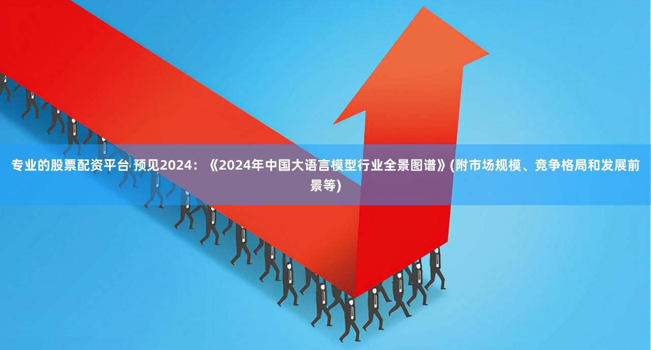 专业的股票配资平台 预见2024：《2024年中国大语言模型行业全景图谱》(附市场规模、竞争格局和发展前景等)