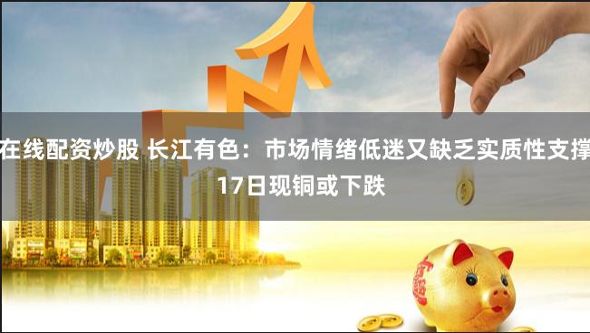 在线配资炒股 长江有色：市场情绪低迷又缺乏实质性支撑  17日现铜或下跌