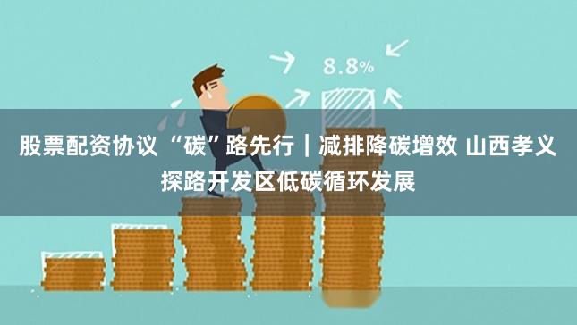 股票配资协议 “碳”路先行｜减排降碳增效 山西孝义探路开发区低碳循环发展