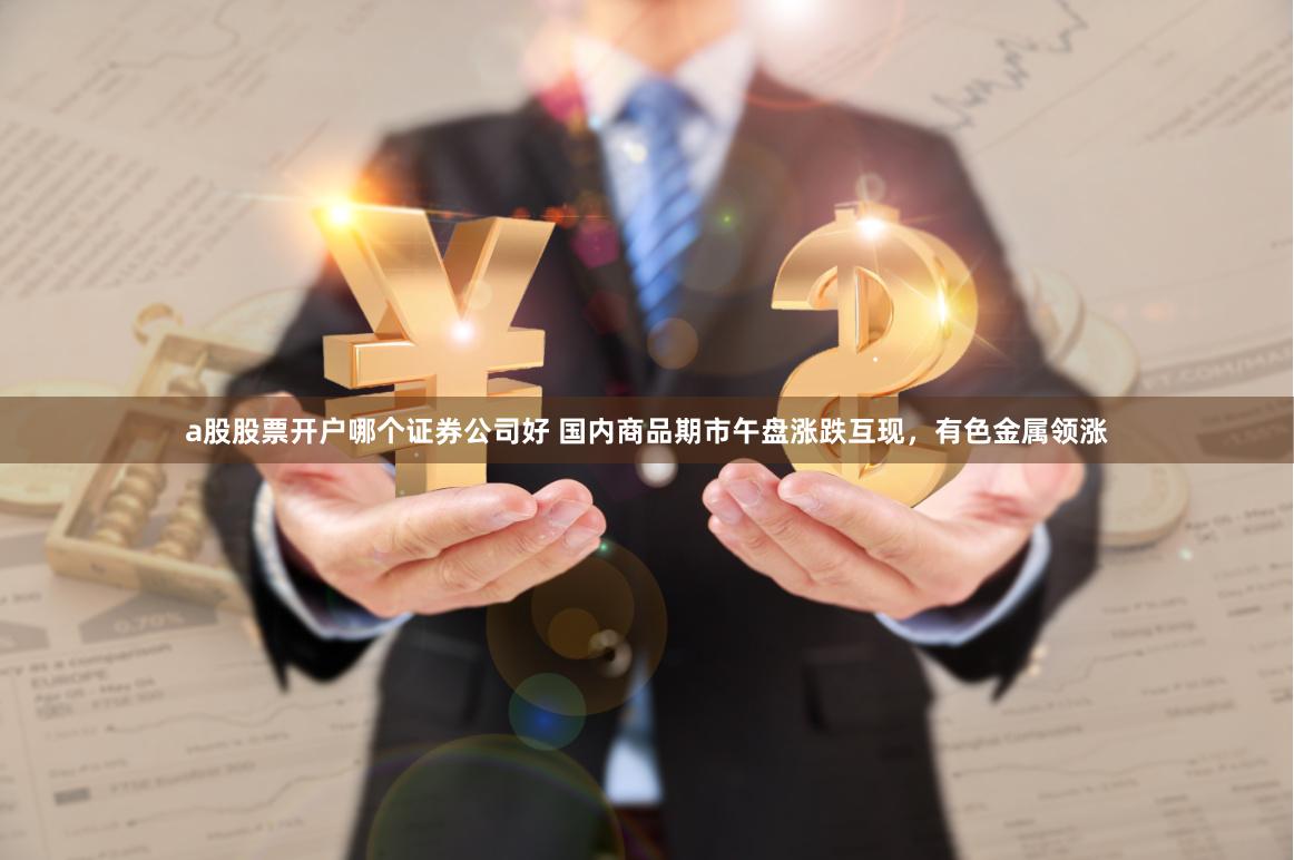 a股股票开户哪个证券公司好 国内商品期市午盘涨跌互现，有色金属领涨