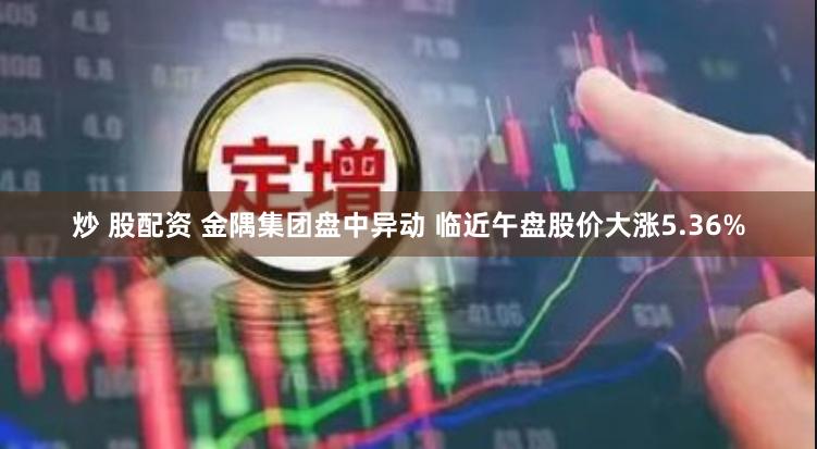 炒 股配资 金隅集团盘中异动 临近午盘股价大涨5.36%
