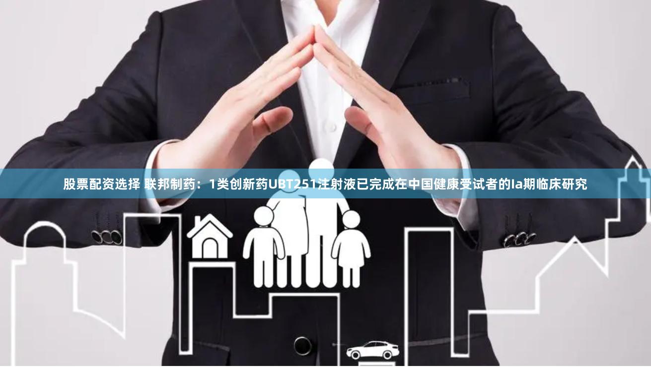股票配资选择 联邦制药：1类创新药UBT251注射液已完成在中国健康受试者的Ia期临床研究