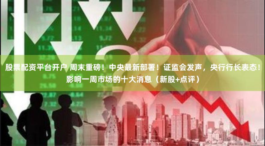 股票配资平台开户 周末重磅！中央最新部署！证监会发声，央行行长表态！影响一周市场的十大消息（新股+点评）