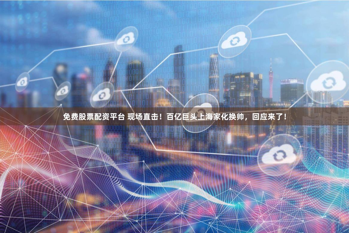 免费股票配资平台 现场直击！百亿巨头上海家化换帅，回应来了！