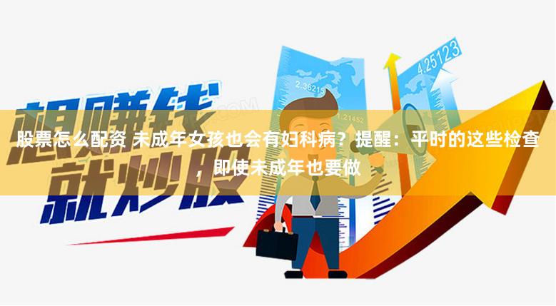 股票怎么配资 未成年女孩也会有妇科病？提醒：平时的这些检查，即使未成年也要做