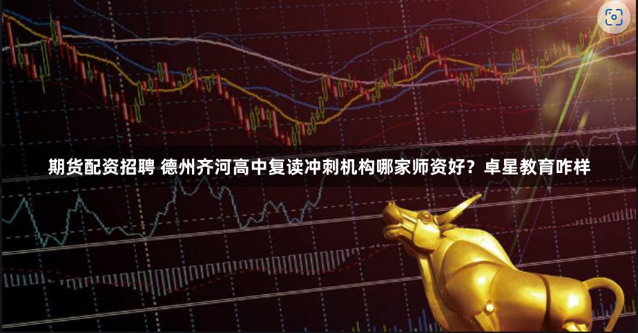 期货配资招聘 德州齐河高中复读冲刺机构哪家师资好？卓星教育咋样
