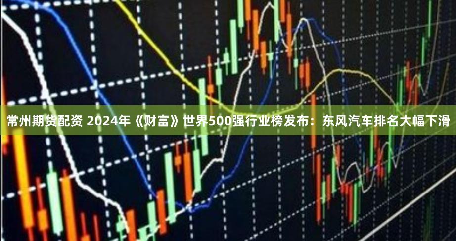 常州期货配资 2024年《财富》世界500强行业榜发布：东风汽车排名大幅下滑