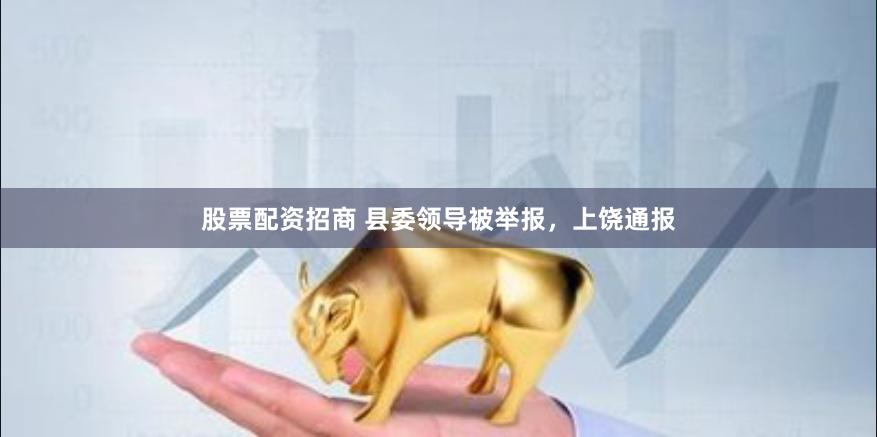 股票配资招商 县委领导被举报，上饶通报