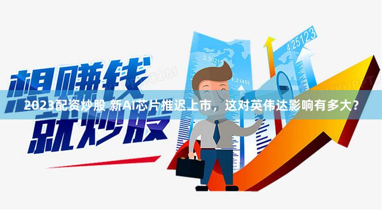2023配资炒股 新AI芯片推迟上市，这对英伟达影响有多大？