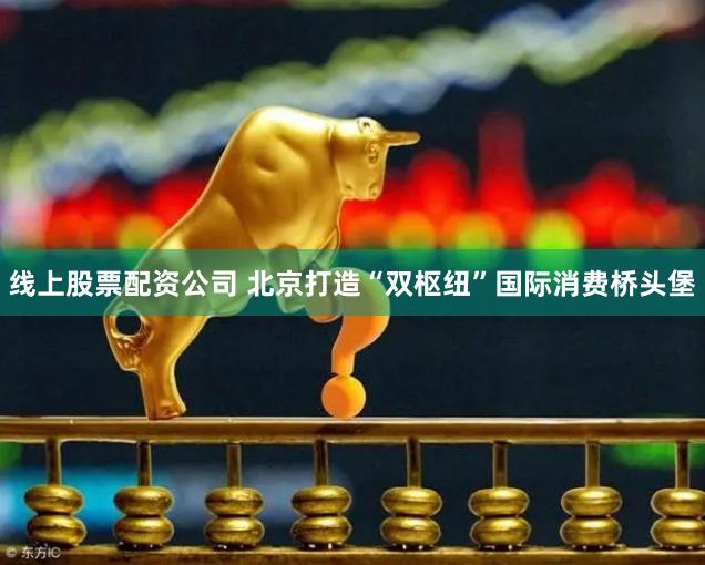 线上股票配资公司 北京打造“双枢纽”国际消费桥头堡