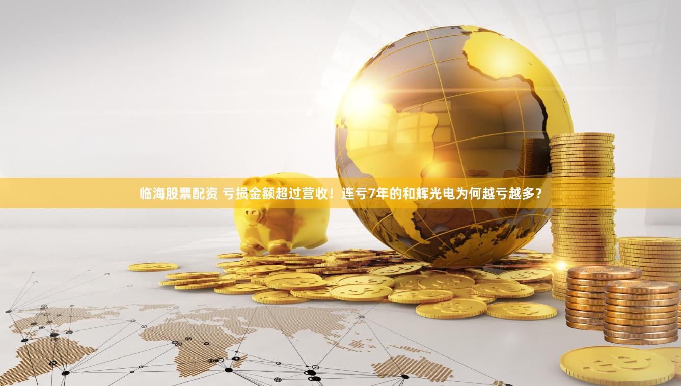 临海股票配资 亏损金额超过营收！连亏7年的和辉光电为何越亏越多？
