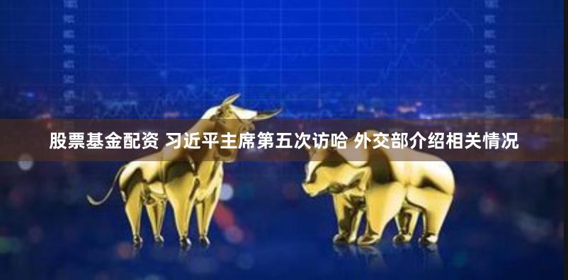 股票基金配资 习近平主席第五次访哈 外交部介绍相关情况