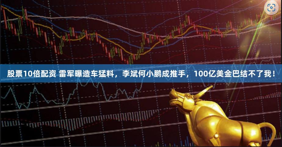 股票10倍配资 雷军曝造车猛料，李斌何小鹏成推手，100亿美金巴结不了我！