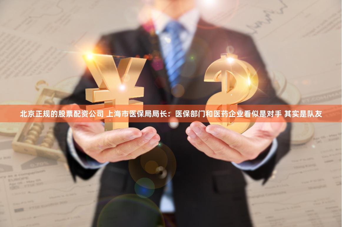 北京正规的股票配资公司 上海市医保局局长：医保部门和医药企业看似是对手 其实是队友