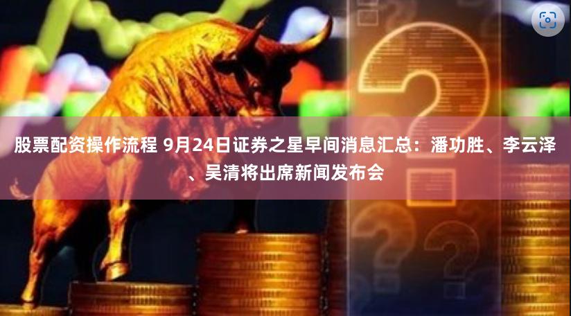 股票配资操作流程 9月24日证券之星早间消息汇总：潘功胜、李云泽、吴清将出席新闻发布会