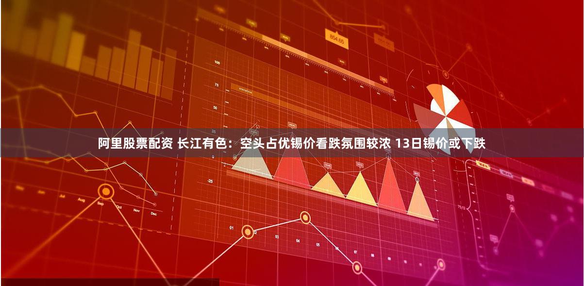 阿里股票配资 长江有色：空头占优锡价看跌氛围较浓 13日锡价或下跌