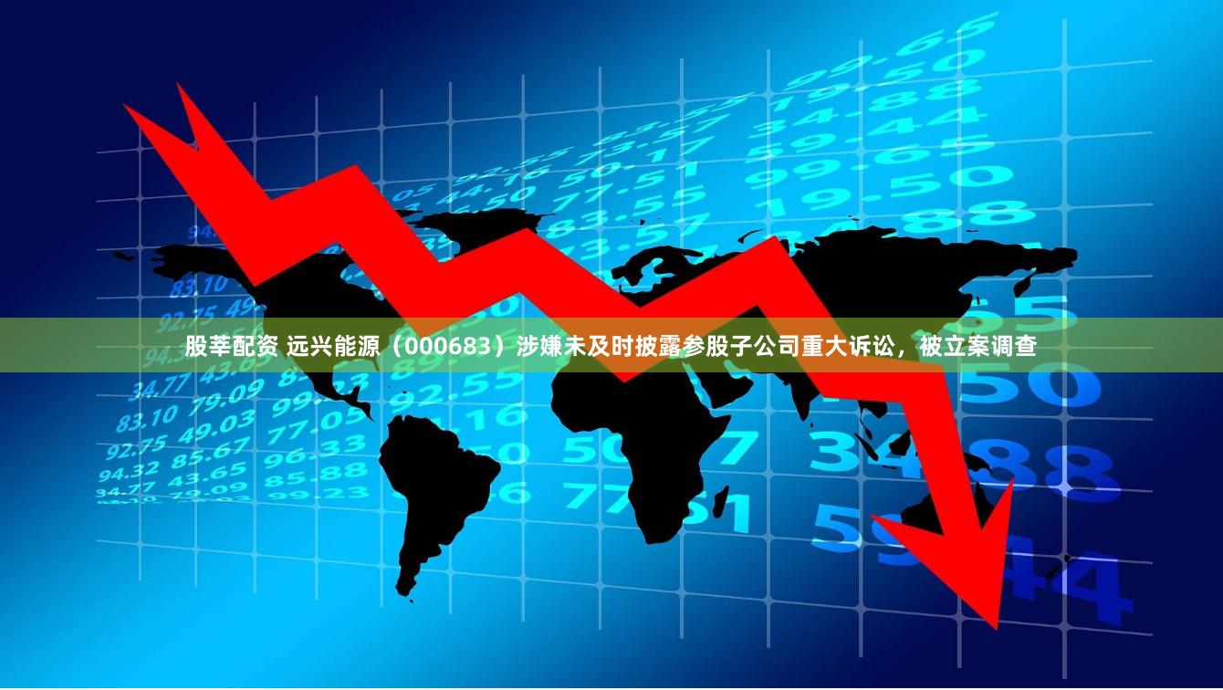 股莘配资 远兴能源（000683）涉嫌未及时披露参股子公司重大诉讼，被立案调查