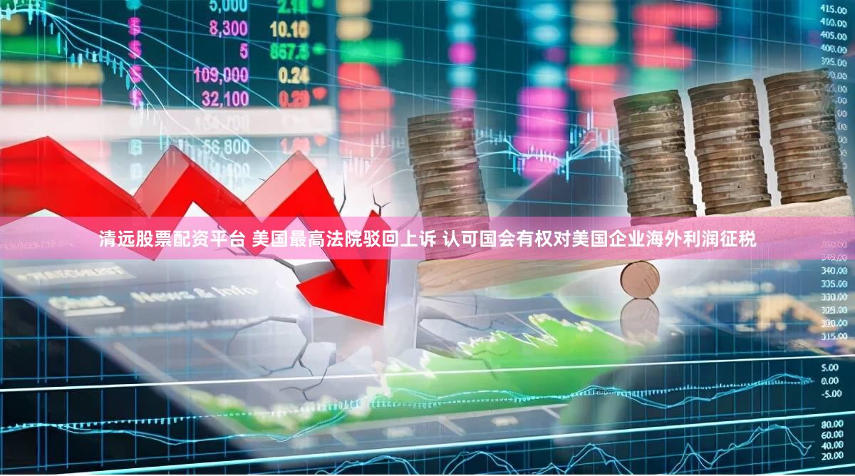 清远股票配资平台 美国最高法院驳回上诉 认可国会有权对美国企业海外利润征税