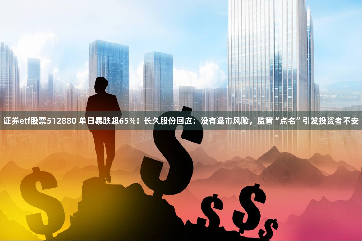 证券etf股票512880 单日暴跌超65%！长久股份回应：没有退市风险，监管“点名”引发投资者不安