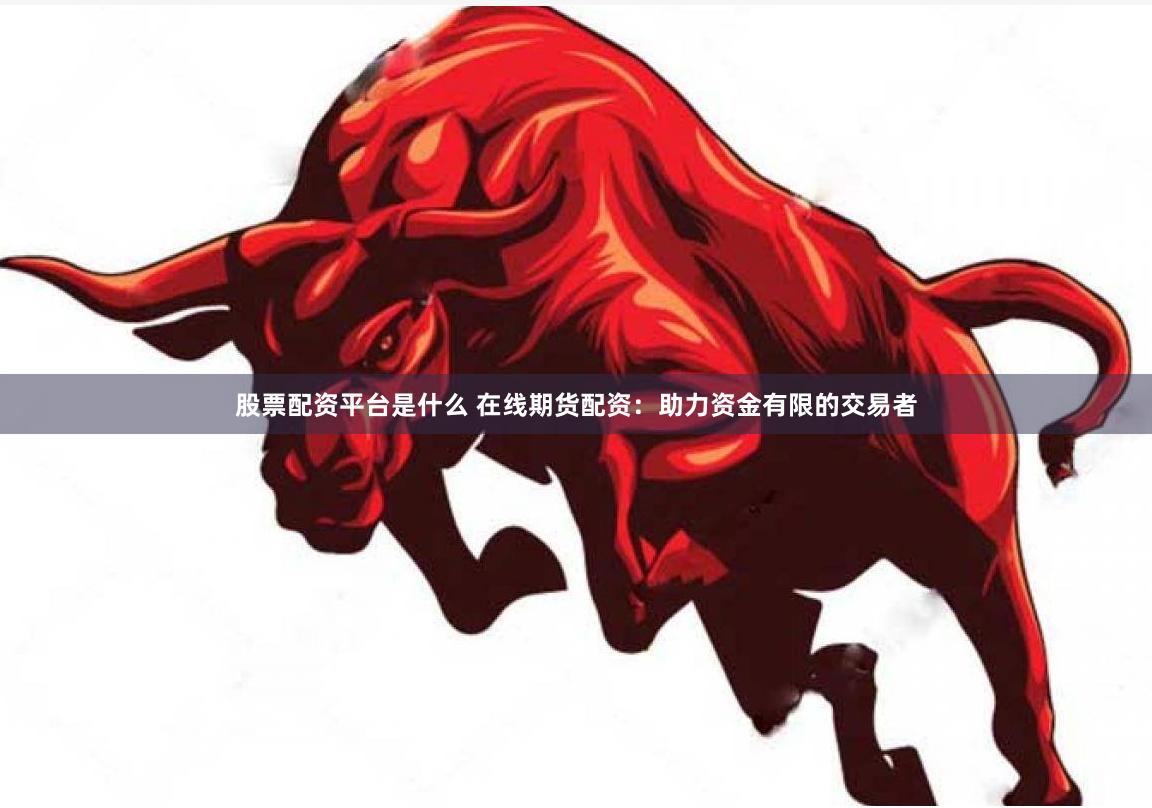 股票配资平台是什么 在线期货配资：助力资金有限的交易者