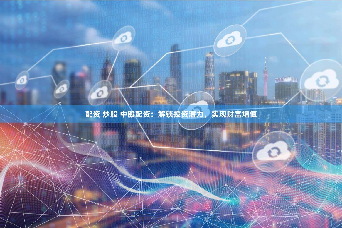 配资 炒股 中股配资：解锁投资潜力，实现财富增值