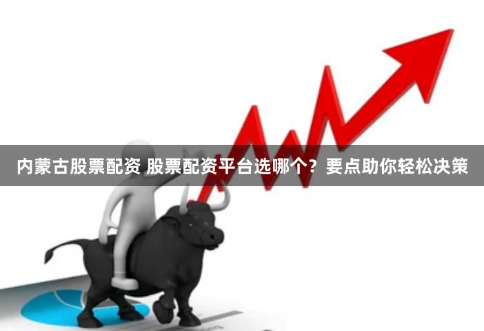 内蒙古股票配资 股票配资平台选哪个？要点助你轻松决策