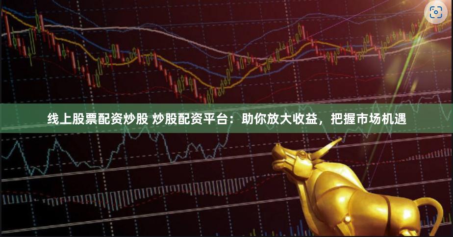 线上股票配资炒股 炒股配资平台：助你放大收益，把握市场机遇