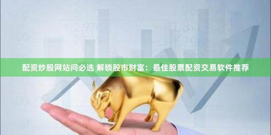 配资炒股网站问必选 解锁股市财富：最佳股票配资交易软件推荐