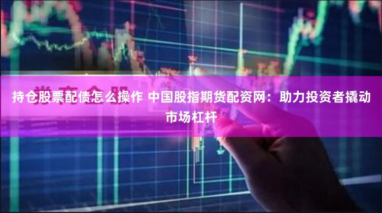 持仓股票配债怎么操作 中国股指期货配资网：助力投资者撬动市场杠杆