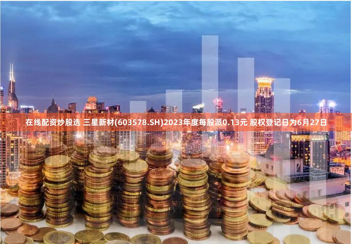 在线配资炒股选 三星新材(603578.SH)2023年度每股派0.13元 股权登记日为6月27日